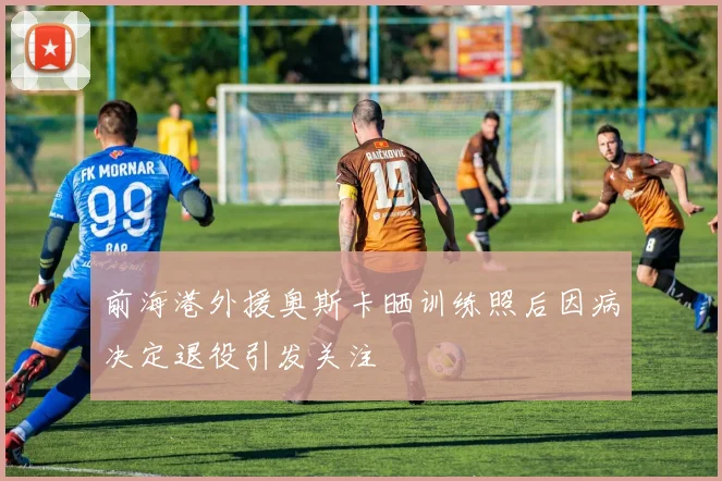 前海港外援奥斯卡晒训练照后因病决定退役引发关注