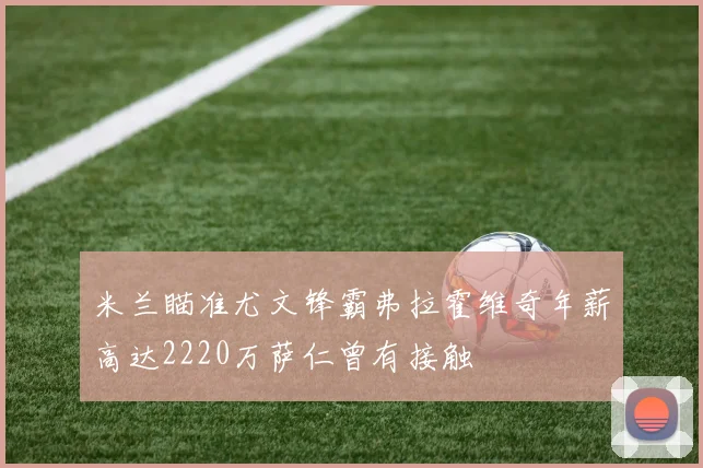 米兰瞄准尤文锋霸弗拉霍维奇年薪高达2220万萨仁曾有接触