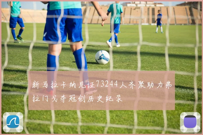 新马拉卡纳见证73244人齐聚助力弗拉门戈夺冠创历史纪录