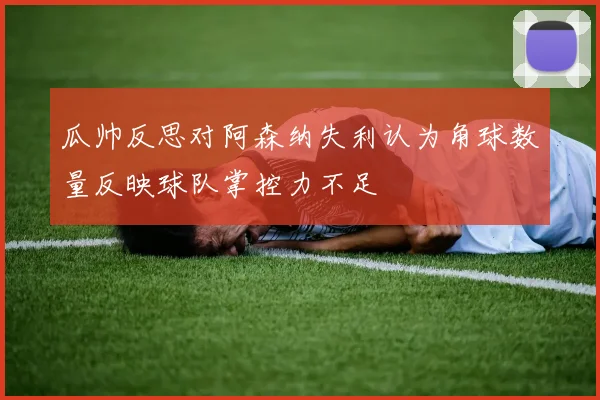 瓜帅反思对阿森纳失利认为角球数量反映球队掌控力不足
