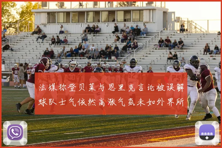 法媒称登贝莱与恩里克言论被误解球队士气依然高涨气氛未如外界所想紧张
