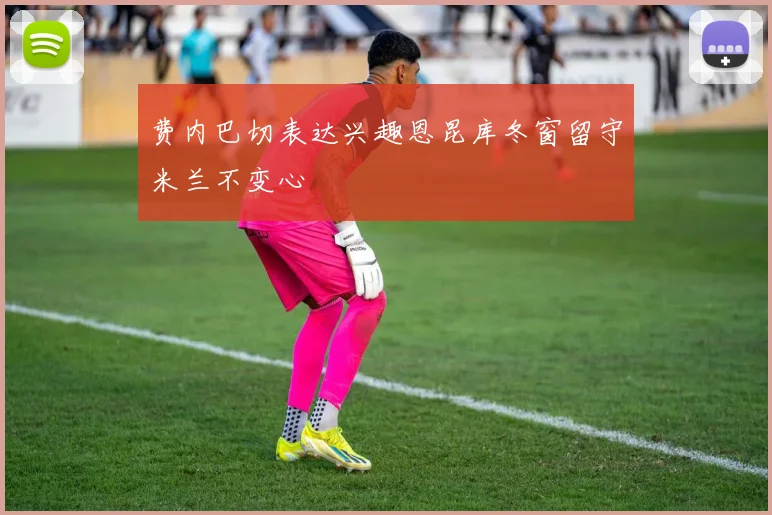 费内巴切表达兴趣恩昆库冬窗留守米兰不变心