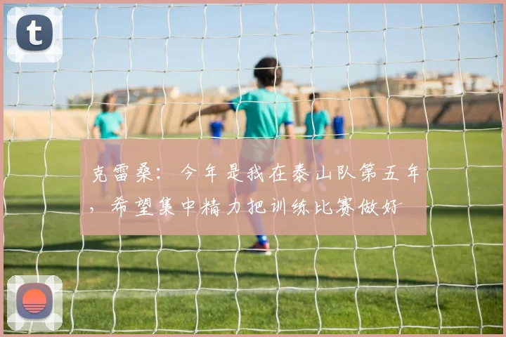 克雷桑：今年是我在泰山队第五年，希望集中精力把训练比赛做好