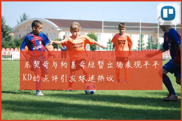 东契奇与约基奇短暂出场表现平平KD的点评引发球迷热议