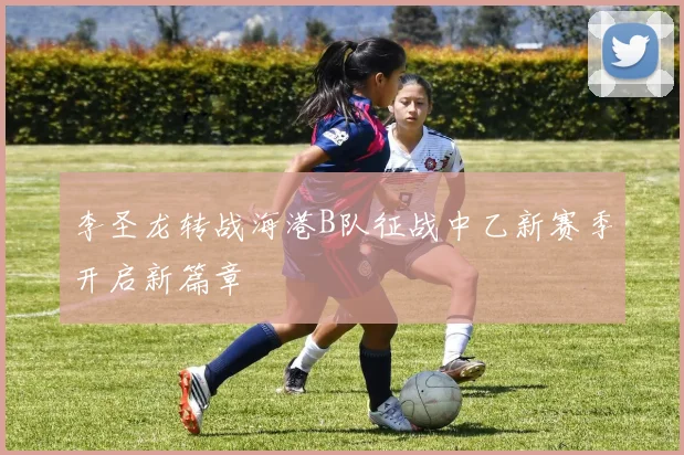 李圣龙转战海港B队征战中乙新赛季开启新篇章