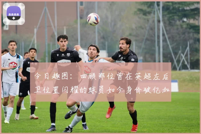 今日趣图：回顾那位曾在英超左后卫位置闪耀的球员如今身价破亿加盟皇马