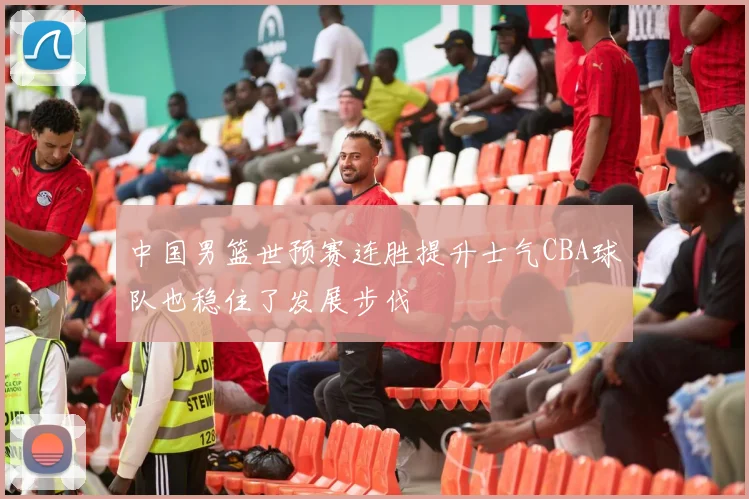 中国男篮世预赛连胜提升士气CBA球队也稳住了发展步伐