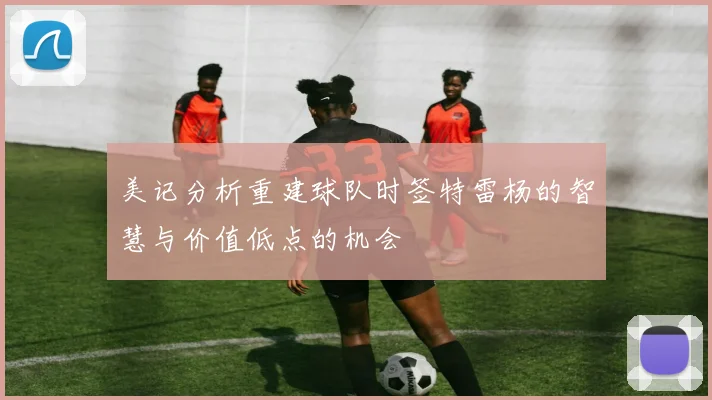 美记分析重建球队时签特雷杨的智慧与价值低点的机会