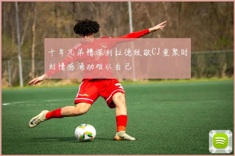 十年兄弟情深利拉德致敬CJ重聚时刻情感涌动难以自已