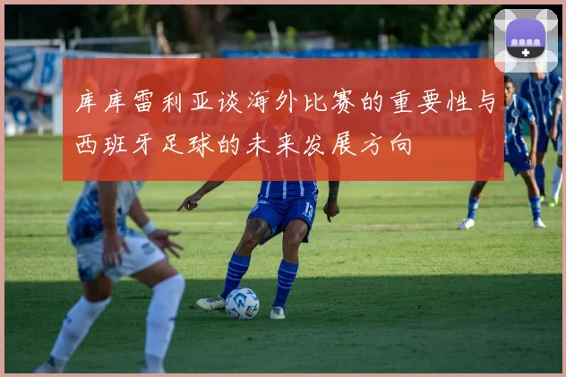 库库雷利亚谈海外比赛的重要性与西班牙足球的未来发展方向