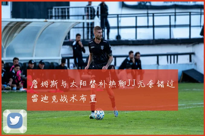 詹姆斯与太阳替补热聊JJ无奈错过雷迪克战术布置
