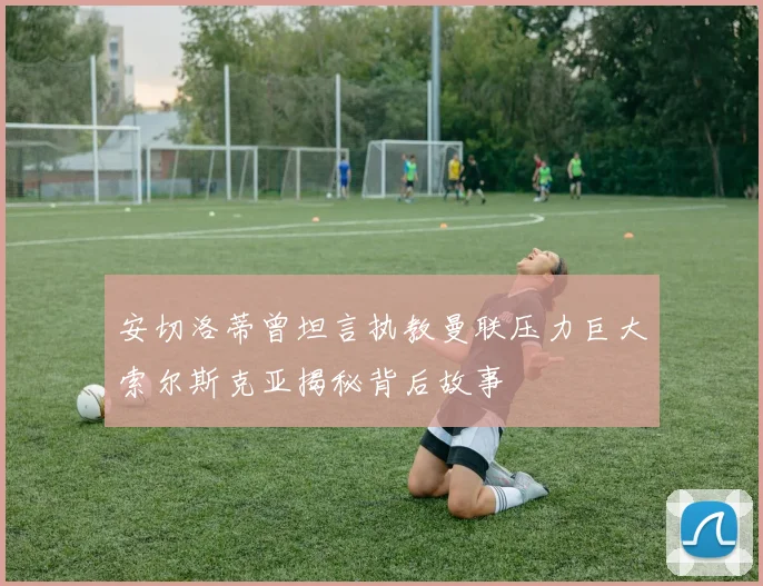 安切洛蒂曾坦言执教曼联压力巨大索尔斯克亚揭秘背后故事