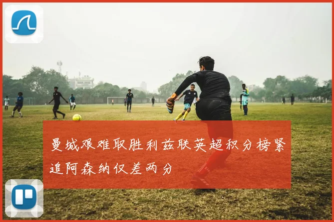 曼城艰难取胜利兹联英超积分榜紧追阿森纳仅差两分