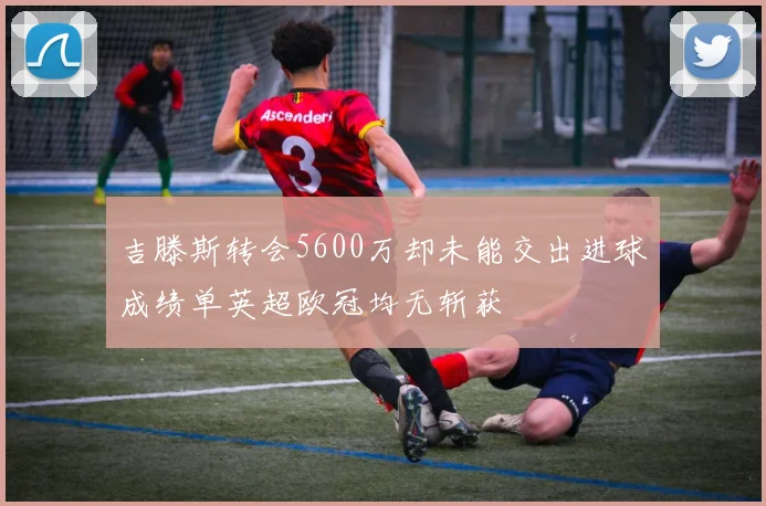 吉滕斯转会5600万却未能交出进球成绩单英超欧冠均无斩获