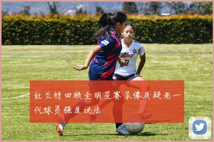 杜兰特回顾全明星赛录像质疑老一代球员强度说法