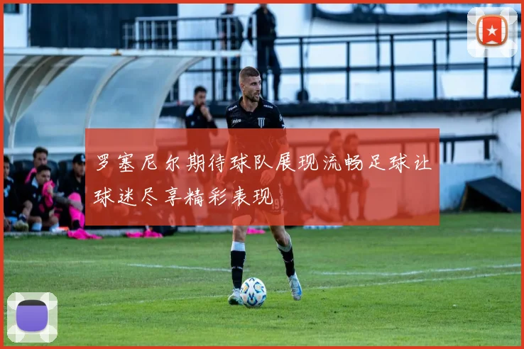 罗塞尼尔期待球队展现流畅足球让球迷尽享精彩表现