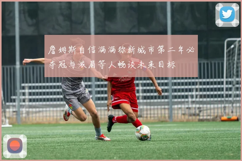 詹姆斯自信满满称新城市第二年必夺冠与浓眉等人畅谈未来目标