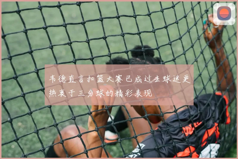 韦德直言扣篮大赛已成过去球迷更热衷于三分球的精彩表现