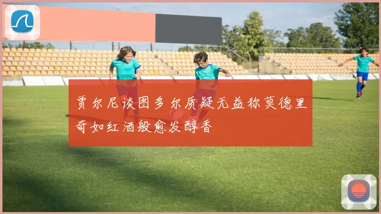 贾尔尼谈图多尔质疑无益称莫德里奇如红酒般愈发醇香
